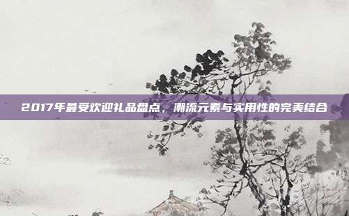 2017年最受欢迎礼品盘点，潮流元素与实用性的完美结合