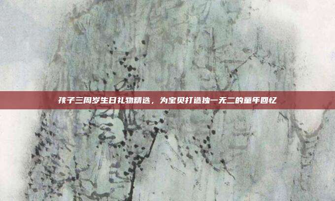 孩子三周岁生日礼物精选，为宝贝打造独一无二的童年回忆