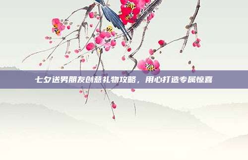 七夕送男朋友创意礼物攻略，用心打造专属惊喜