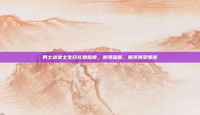 男士送女士生日礼物指南，浪漫温馨，展现真挚爱意