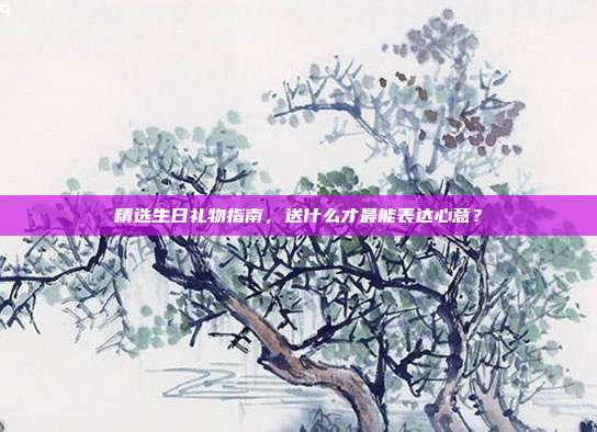 精选生日礼物指南，送什么才最能表达心意？