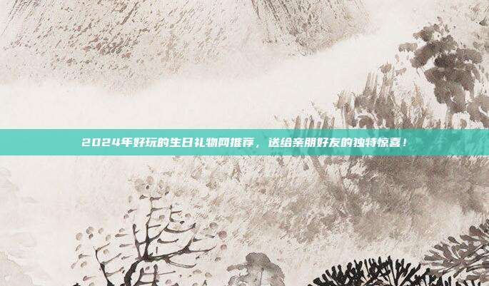 2024年好玩的生日礼物网推荐，送给亲朋好友的独特惊喜！