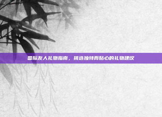 国际友人礼物指南，挑选独特而贴心的礼物建议