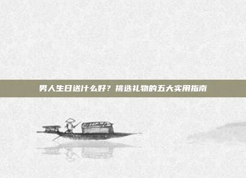 男人生日送什么好？挑选礼物的五大实用指南