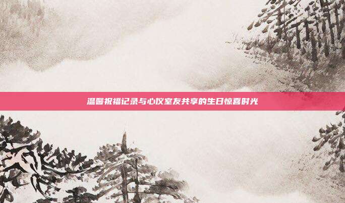 温馨祝福记录与心仪室友共享的生日惊喜时光
