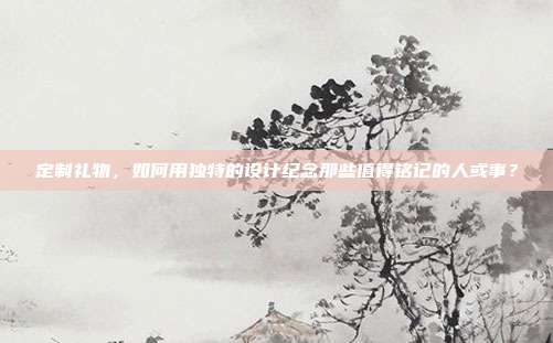 定制礼物，如何用独特的设计纪念那些值得铭记的人或事？