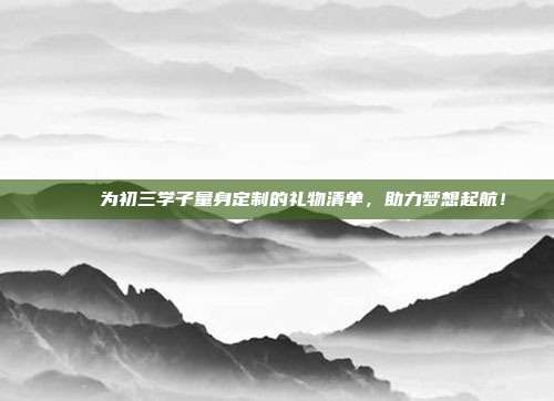 🎁 为初三学子量身定制的礼物清单，助力梦想起航！