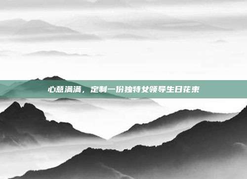 心意满满，定制一份独特女领导生日花束