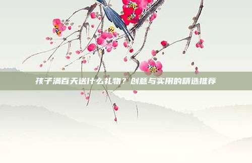 孩子满百天送什么礼物？创意与实用的精选推荐