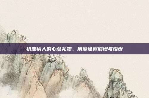 初恋情人的心意礼物，用爱诠释浪漫与珍贵