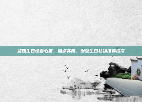 姐姐生日惊喜必备，盘点实用、创意生日礼物推荐指南