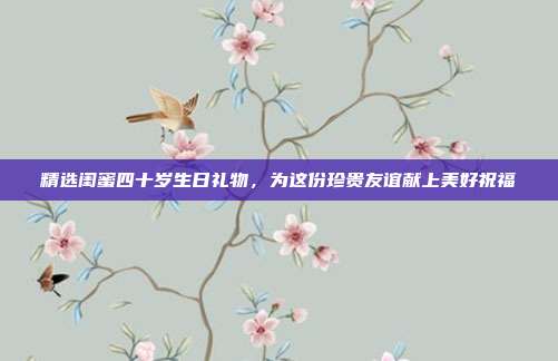 精选闺蜜四十岁生日礼物，为这份珍贵友谊献上美好祝福