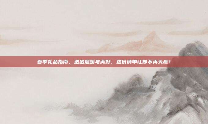 春季礼品指南，送出温暖与美好，这份清单让你不再头疼！