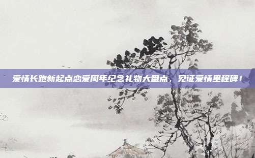 爱情长跑新起点恋爱周年纪念礼物大盘点，见证爱情里程碑！