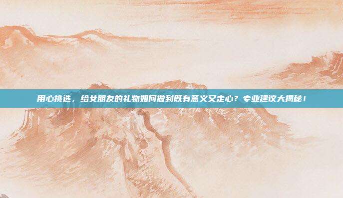 用心挑选，给女朋友的礼物如何做到既有意义又走心？专业建议大揭秘！