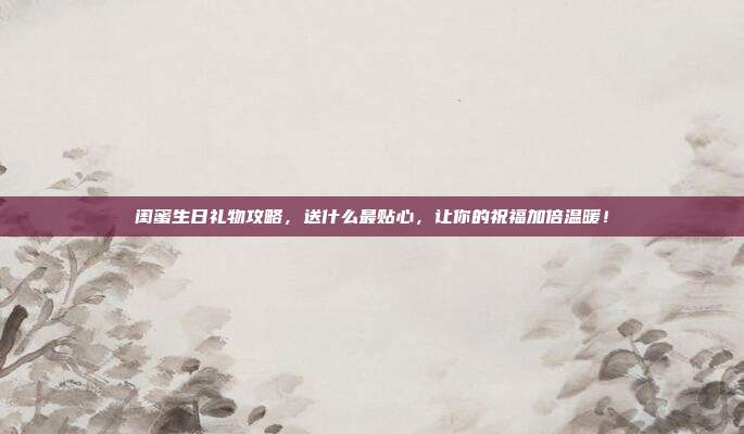 闺蜜生日礼物攻略，送什么最贴心，让你的祝福加倍温暖！