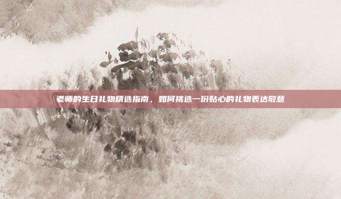 老师的生日礼物精选指南，如何挑选一份贴心的礼物表达敬意