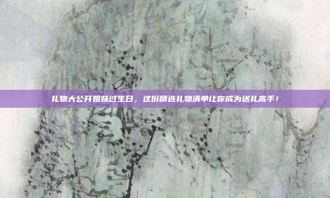 礼物大公开姐妹过生日，这份精选礼物清单让你成为送礼高手！