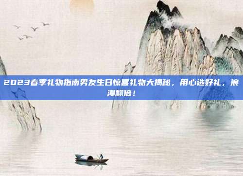 2023春季礼物指南男友生日惊喜礼物大揭秘，用心选好礼，浪漫翻倍！