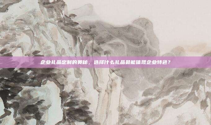 企业礼品定制的奥秘，选择什么礼品最能体现企业特色？