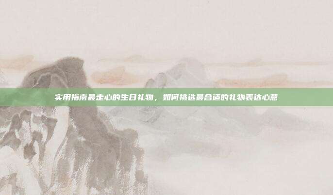 实用指南最走心的生日礼物，如何挑选最合适的礼物表达心意