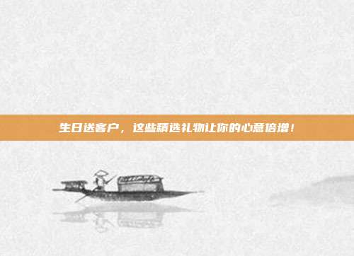 生日送客户，这些精选礼物让你的心意倍增！