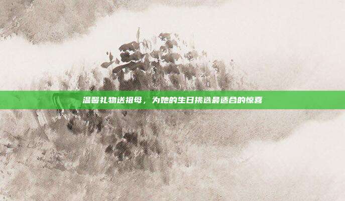 温馨礼物送祖母，为她的生日挑选最适合的惊喜