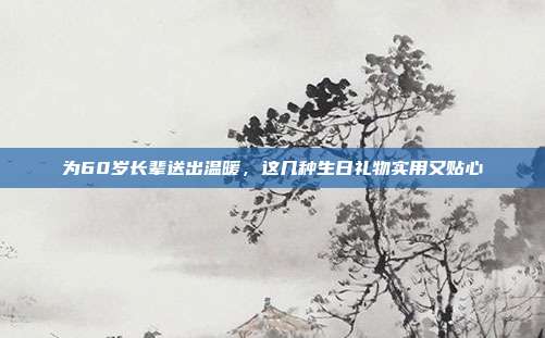 为60岁长辈送出温暖，这几种生日礼物实用又贴心