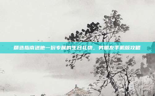 精选指南送他一份专属的生日礼物，男朋友手机版攻略