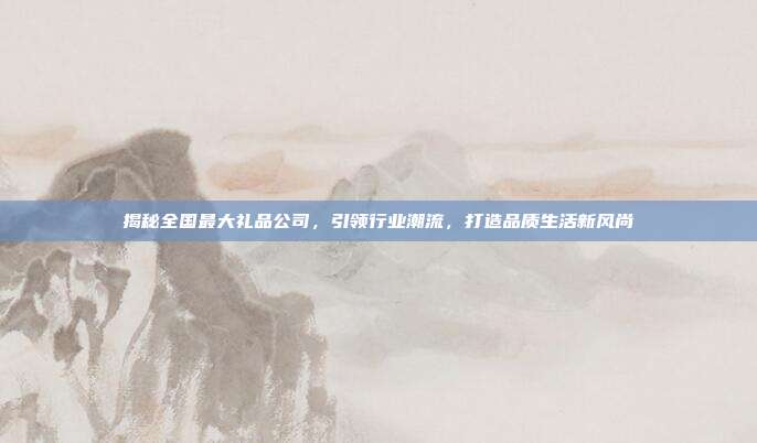 揭秘全国最大礼品公司，引领行业潮流，打造品质生活新风尚