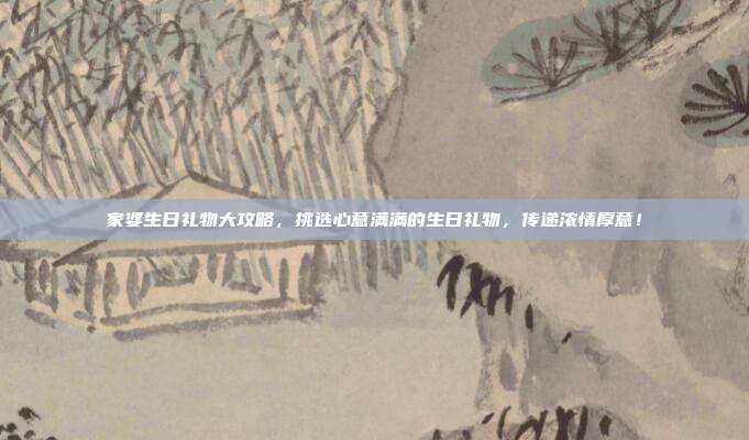 家婆生日礼物大攻略，挑选心意满满的生日礼物，传递浓情厚意！