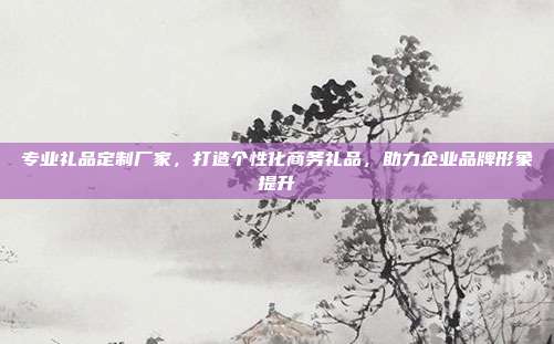 专业礼品定制厂家，打造个性化商务礼品，助力企业品牌形象提升