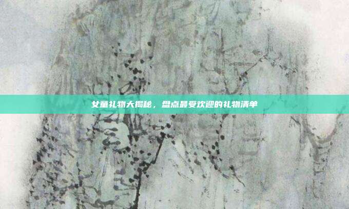 女童礼物大揭秘，盘点最受欢迎的礼物清单
