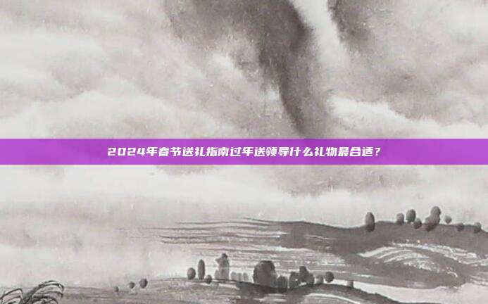 2024年春节送礼指南过年送领导什么礼物最合适？