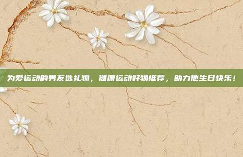 为爱运动的男友选礼物，健康运动好物推荐，助力他生日快乐！