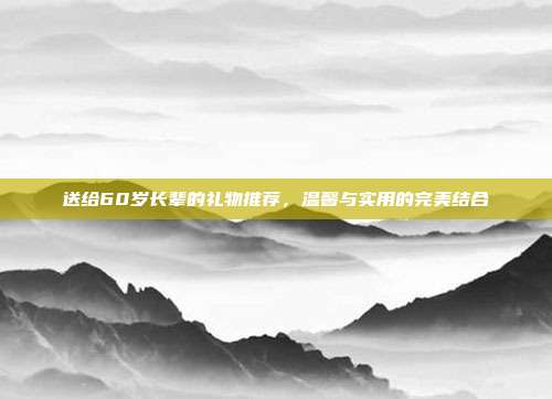 送给60岁长辈的礼物推荐，温馨与实用的完美结合
