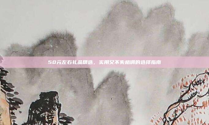 50元左右礼品精选，实用又不失格调的选择指南