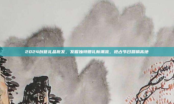 2024创意礼品批发，发掘独特赠礼新潮流，抢占节日营销高地