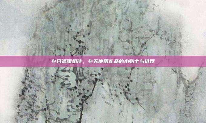 冬日温暖相伴，冬天使用礼品的小贴士与推荐