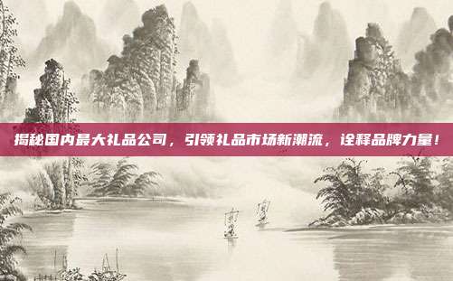 揭秘国内最大礼品公司，引领礼品市场新潮流，诠释品牌力量！
