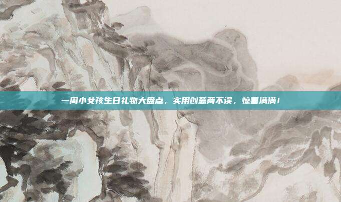 一周小女孩生日礼物大盘点，实用创意两不误，惊喜满满！
