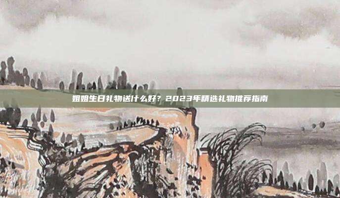 姐姐生日礼物送什么好？2023年精选礼物推荐指南