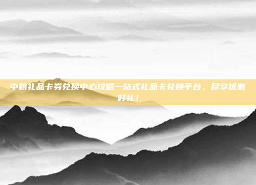 中粮礼品卡券兑换中心攻略一站式礼品卡兑换平台，尽享优惠好礼！