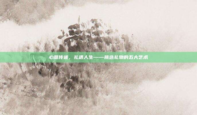 心意传递，礼遇人生——挑选礼物的五大艺术