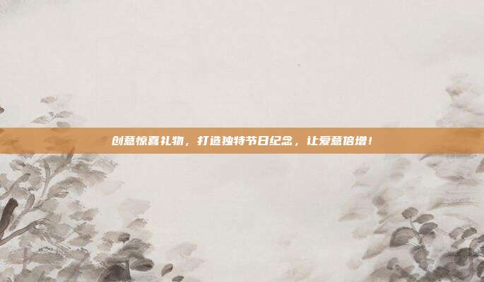 创意惊喜礼物，打造独特节日纪念，让爱意倍增！
