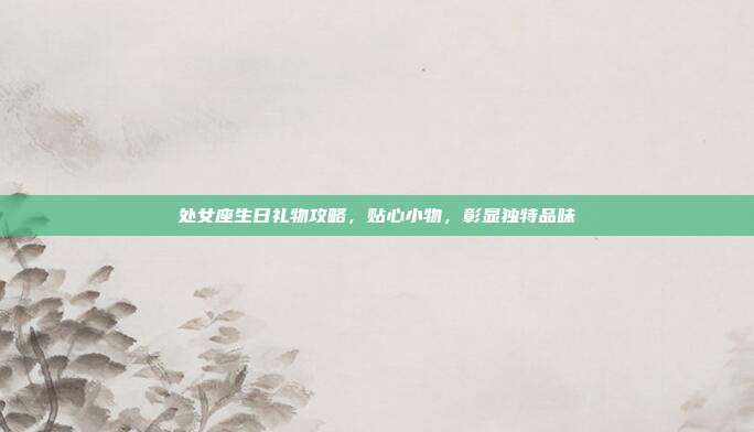 处女座生日礼物攻略，贴心小物，彰显独特品味
