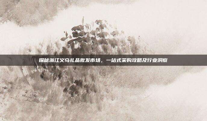 探秘浙江义乌礼品批发市场，一站式采购攻略及行业洞察