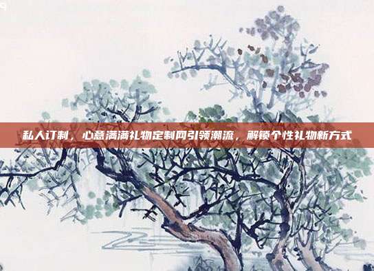 私人订制，心意满满礼物定制网引领潮流，解锁个性礼物新方式