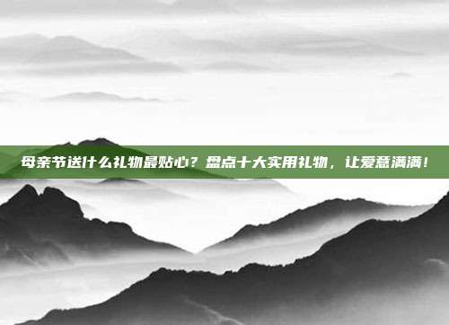 母亲节送什么礼物最贴心？盘点十大实用礼物，让爱意满满！