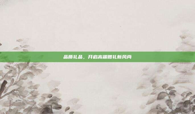 品质礼品，开启高端赠礼新风尚
